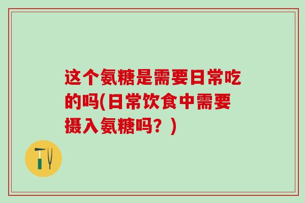 这个氨糖是需要日常吃的吗(日常饮食中需要摄入氨糖吗？)