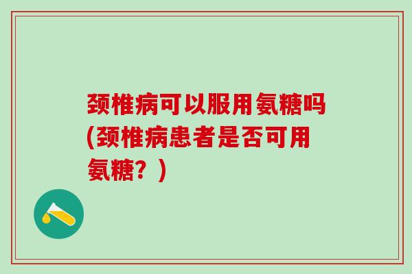 颈椎病可以服用氨糖吗(颈椎病患者是否可用氨糖？)