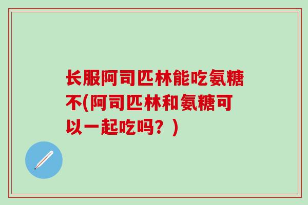 长服阿司匹林能吃氨糖不(阿司匹林和氨糖可以一起吃吗?) 长服阿司匹林能吃氨糖不(阿司匹林和氨糖可以一起吃吗?)