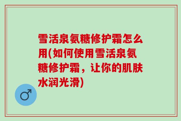 雪活泉氨糖修护霜怎么用(如何使用雪活泉氨糖修护霜，让你的水润光滑)