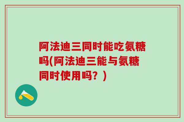 阿法迪三同时能吃氨糖吗(阿法迪三能与氨糖同时使用吗？)
