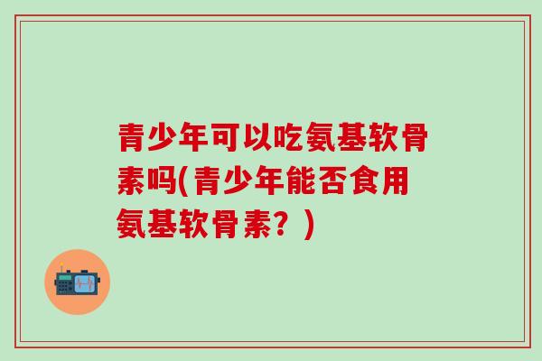 青少年可以吃氨基软骨素吗(青少年能否食用氨基软骨素？)