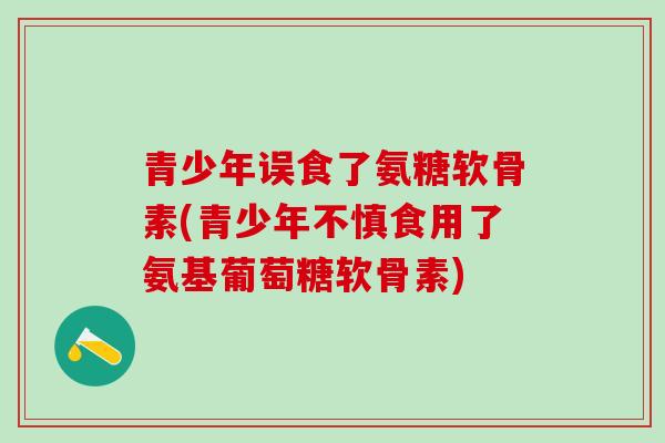 青少年误食了氨糖软骨素(青少年不慎食用了氨基葡萄糖软骨素)