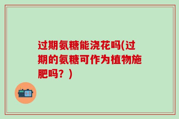过期氨糖能浇花吗(过期的氨糖可作为植物施肥吗？)