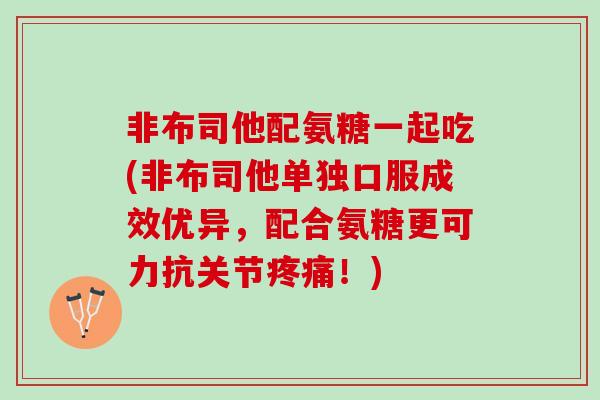 非布司他配氨糖一起吃(非布司他单独口服成效优异，配合氨糖更可力抗关节！)