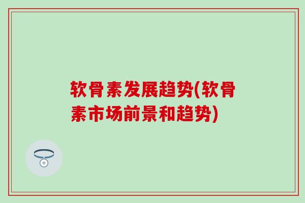 软骨素发展趋势(软骨素市场前景和趋势)