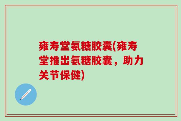 雍寿堂氨糖胶囊(雍寿堂推出氨糖胶囊,助力关节保健) 雍寿堂氨糖胶囊(雍寿堂推出氨糖胶囊,助力关节保健)