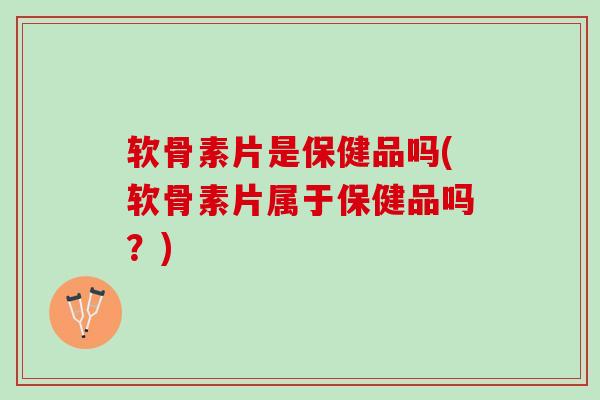 软骨素片是保健品吗(软骨素片属于保健品吗？)