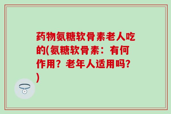 药物氨糖软骨素老人吃的(氨糖软骨素：有何作用？老年人适用吗？)
