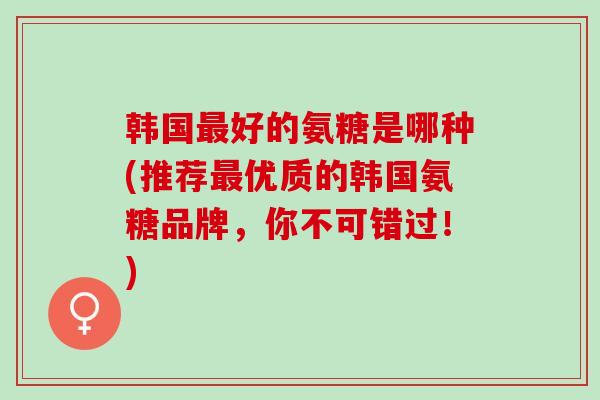 韩国最好的氨糖是哪种(推荐最优质的韩国氨糖品牌，你不可错过！)