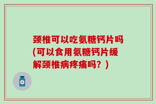 颈椎可以吃氨糖钙片吗(可以食用氨糖钙片缓解颈椎病疼痛吗？)