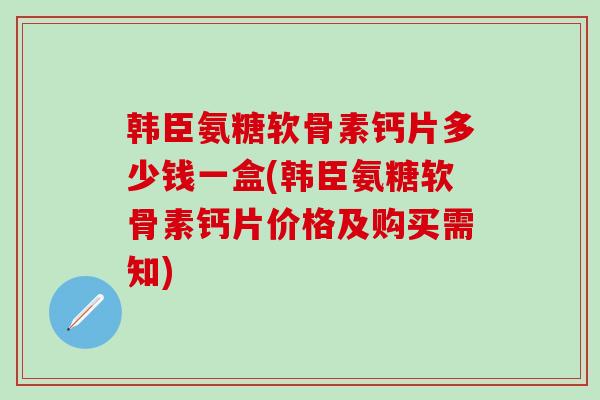 韩臣氨糖软骨素钙片多少钱一盒(韩臣氨糖软骨素钙片价格及购买需知)
