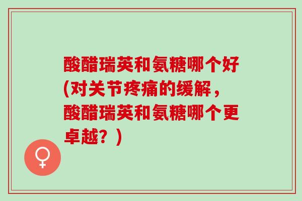 酸醋瑞英和氨糖哪个好(对关节疼痛的缓解，酸醋瑞英和氨糖哪个更卓越？)
