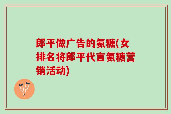 郎平做广告的氨糖(女排名将郎平代言氨糖营销活动) 郎平做广告的氨糖(女排名将郎平代言氨糖营销活动)