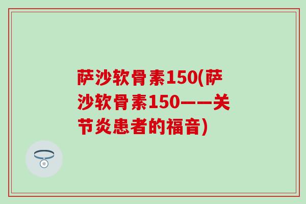 萨沙软骨素150(萨沙软骨素150——关节炎患者的福音)
