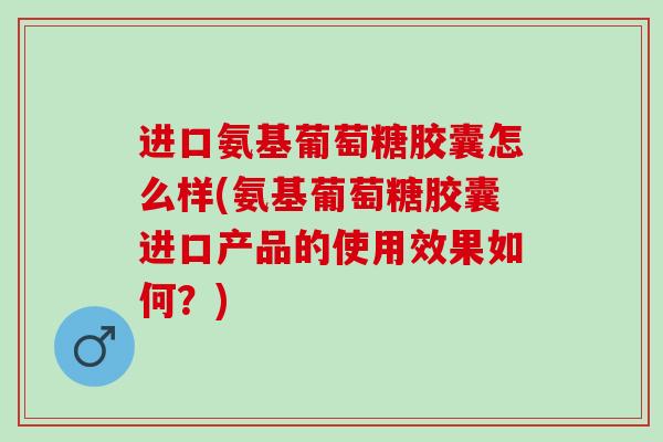 进口氨基葡萄糖胶囊怎么样(氨基葡萄糖胶囊进口产品的使用效果如何？)