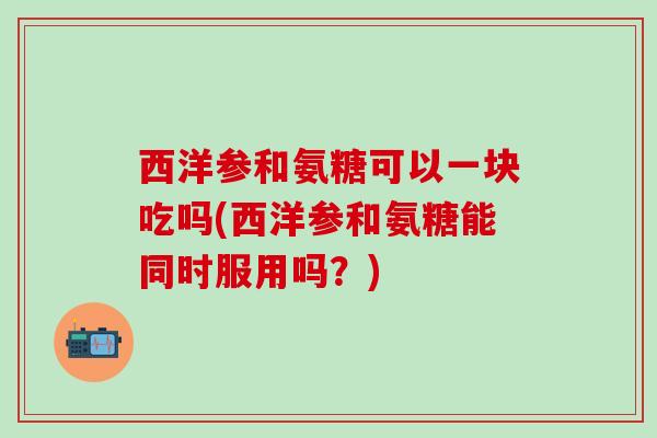 西洋参和氨糖可以一块吃吗(西洋参和氨糖能同时服用吗？)