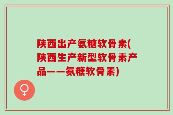 陕西出产氨糖软骨素(陕西生产新型软骨素产品——氨糖软骨素)