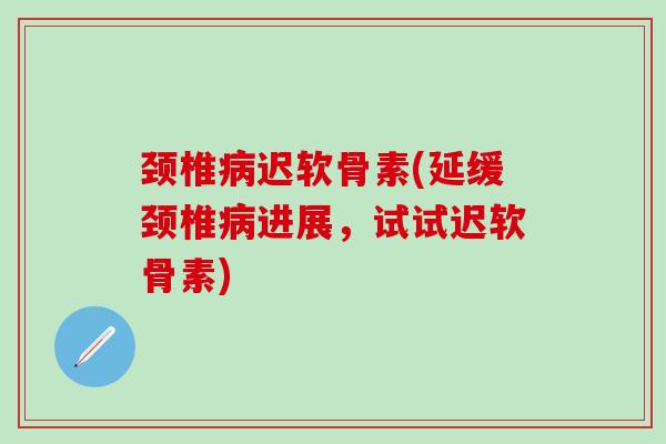 颈椎迟软骨素(延缓颈椎进展,试试迟软骨素) 颈椎迟软骨素(延缓颈椎进展,试试迟软骨素)