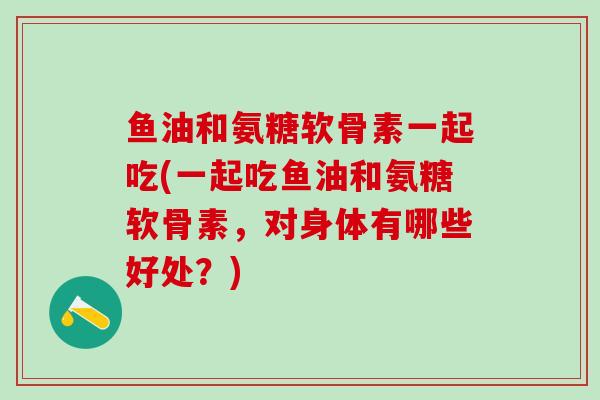 鱼油和氨糖软骨素一起吃(一起吃鱼油和氨糖软骨素，对身体有哪些好处？)