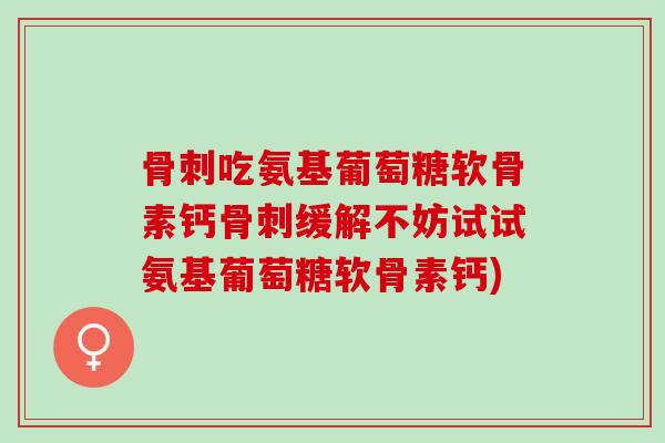 骨刺吃氨基葡萄糖软骨素钙骨刺缓解不妨试试氨基葡萄糖软骨素钙)