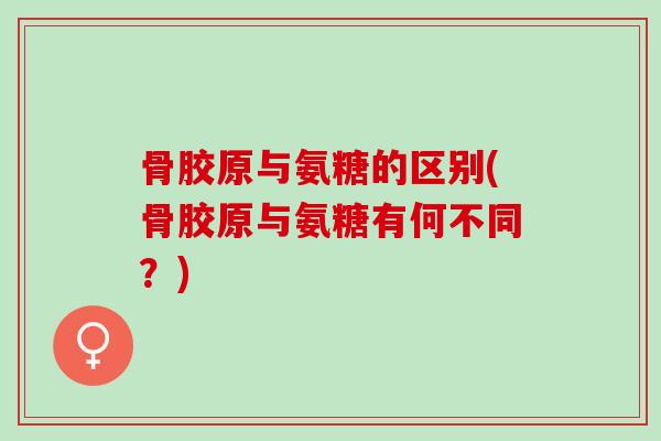 骨胶原与氨糖的区别(骨胶原与氨糖有何不同？)