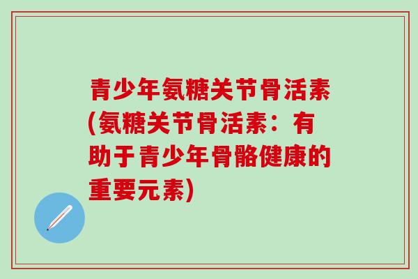 青少年氨糖关节骨活素(氨糖关节骨活素：有助于青少年骨骼健康的重要元素)