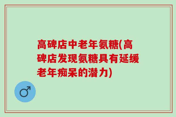 高碑店中老年氨糖(高碑店发现氨糖具有延缓老年痴呆的潜力)