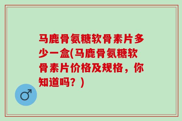 马鹿骨氨糖软骨素片多少一盒(马鹿骨氨糖软骨素片价格及规格，你知道吗？)