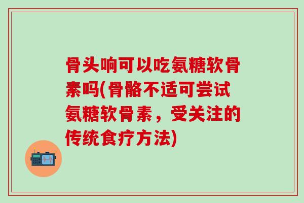 骨头响可以吃氨糖软骨素吗(骨骼不适可尝试氨糖软骨素，受关注的传统食疗方法)