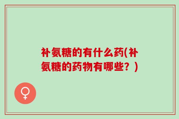 补氨糖的有什么药(补氨糖的药物有哪些？)