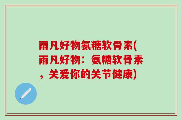 雨凡好物氨糖软骨素(雨凡好物：氨糖软骨素，关爱你的关节健康)