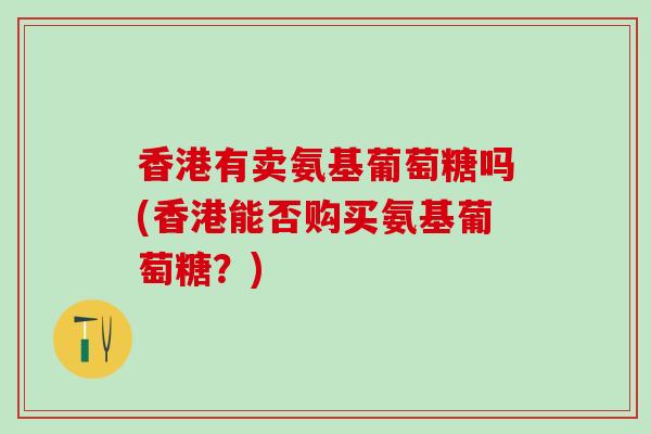 香港有卖氨基葡萄糖吗(香港能否购买氨基葡萄糖？)
