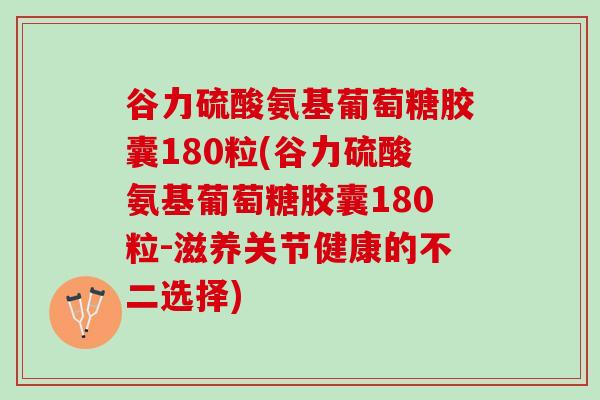谷力硫酸氨基葡萄糖胶囊180粒(谷力硫酸氨基葡萄糖胶囊180粒-滋养关节健康的不二选择)