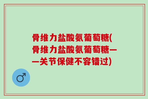 骨维力盐酸氨葡萄糖(骨维力盐酸氨葡萄糖——关节保健不容错过)