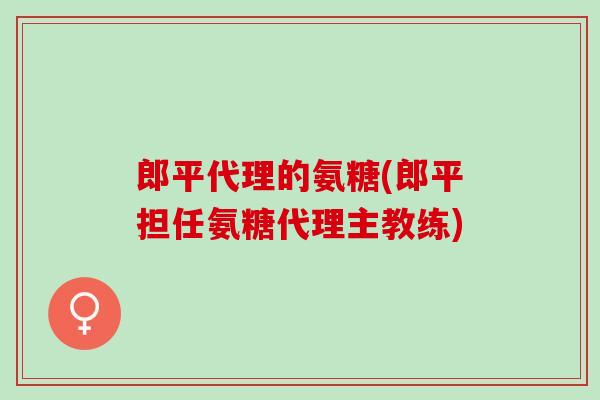 郎平代理的氨糖(郎平担任氨糖代理主教练)