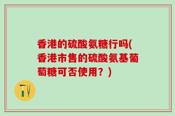 香港的硫酸氨糖行吗(香港市售的硫酸氨基葡萄糖可否使用？)