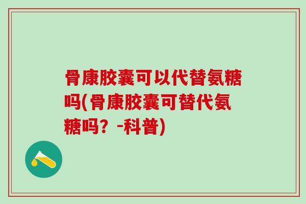 骨康胶囊可以代替氨糖吗(骨康胶囊可替代氨糖吗？-科普)
