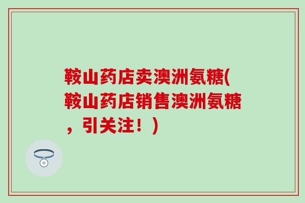 鞍山药店卖澳洲氨糖(鞍山药店销售澳洲氨糖，引关注！)