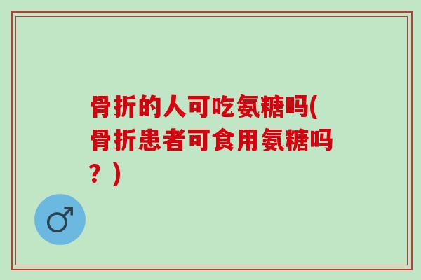 骨折的人可吃氨糖吗(骨折患者可食用氨糖吗？)