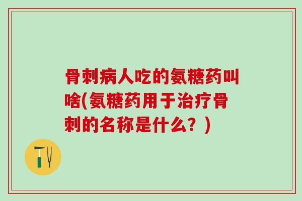 骨刺病人吃的氨糖药叫啥(氨糖药用于治疗骨刺的名称是什么？)