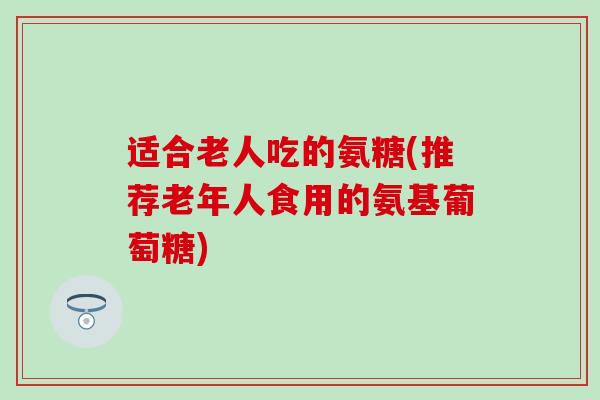适合老人吃的氨糖(推荐老年人食用的氨基葡萄糖)