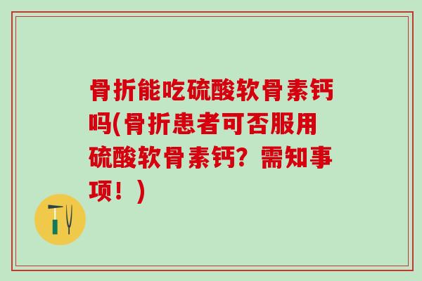 骨折能吃硫酸软骨素钙吗(骨折患者可否服用硫酸软骨素钙？需知事项！)