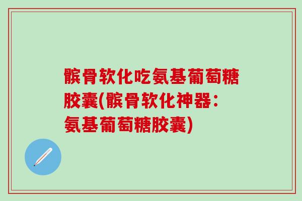 髌骨软化吃氨基葡萄糖胶囊(髌骨软化神器：氨基葡萄糖胶囊)