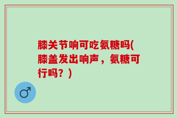 膝关节响可吃氨糖吗(膝盖发出响声，氨糖可行吗？)