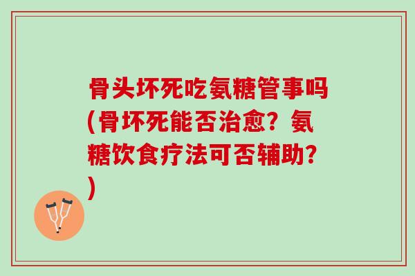 骨头坏死吃氨糖管事吗(骨坏死能否治愈？氨糖饮食疗法可否辅助？)