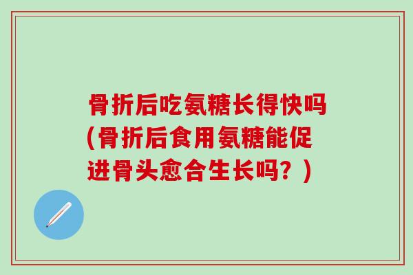 骨折后吃氨糖长得快吗(骨折后食用氨糖能促进骨头愈合生长吗？)