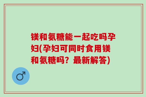 镁和氨糖能一起吃吗孕妇(孕妇可同时食用镁和氨糖吗？新解答)