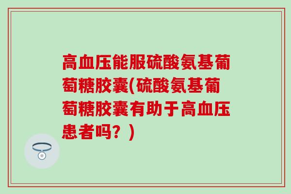 高能服硫酸氨基葡萄糖胶囊(硫酸氨基葡萄糖胶囊有助于高患者吗？)