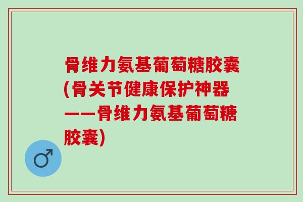 骨维力氨基葡萄糖胶囊(骨关节健康保护神器——骨维力氨基葡萄糖胶囊)